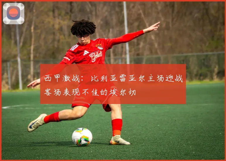 西甲激战：比利亚雷亚尔主场迎战客场表现不佳的埃尔切