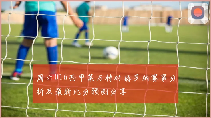 周六016西甲莱万特对赫罗纳赛事分析及最新比分预测分享