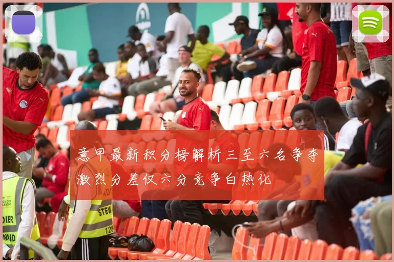 意甲最新积分榜解析三至六名争夺激烈分差仅六分竞争白热化