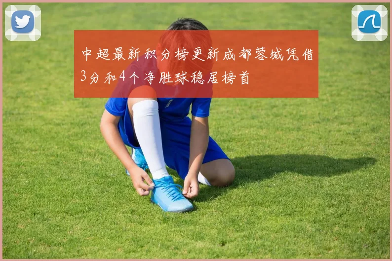 中超最新积分榜更新成都蓉城凭借3分和4个净胜球稳居榜首