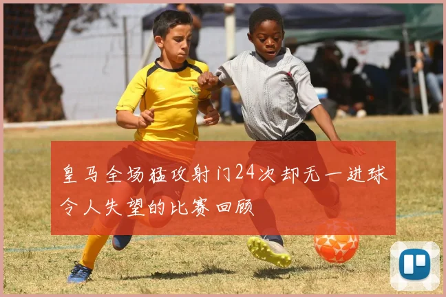 皇马全场猛攻射门24次却无一进球令人失望的比赛回顾