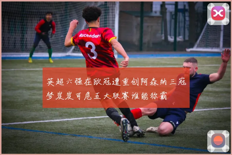 英超六强在欧冠遭重创阿森纳三冠梦岌岌可危五大联赛谁能称霸