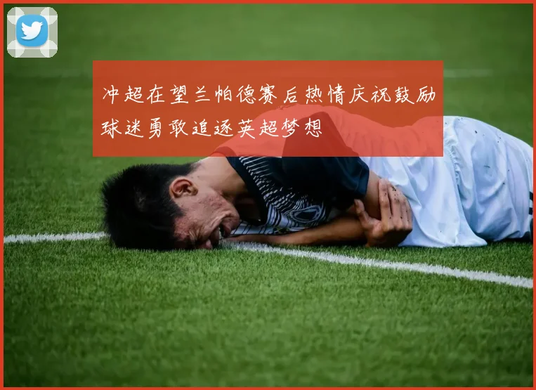 冲超在望兰帕德赛后热情庆祝鼓励球迷勇敢追逐英超梦想