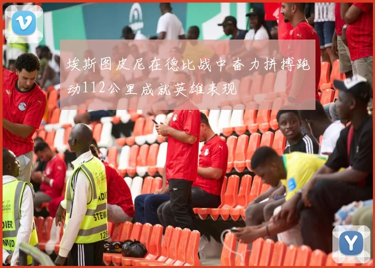 埃斯图皮尼在德比战中奋力拼搏跑动112公里成就英雄表现